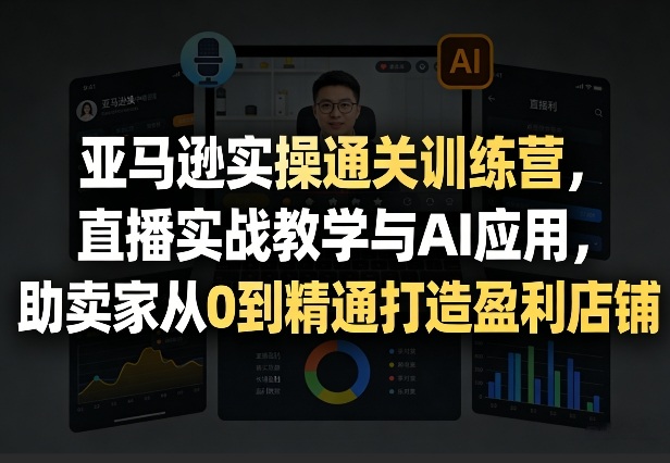 亚马逊实操通关训练营，直播实战教学与AI应用，助卖家从0到精通打造盈利店铺(更新4月17日)