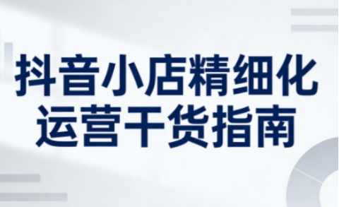 抖音小店精细化运营干货指南新版，助力商家系统提升店铺运营能力(更新26年5月)